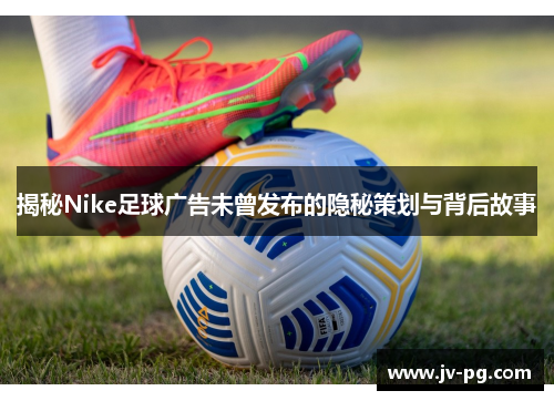 揭秘Nike足球广告未曾发布的隐秘策划与背后故事 揭秘Nike足球广告未曾发布的隐秘策划与背后故事