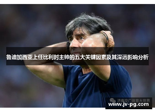 鲁迪加西亚上任比利时主帅的五大关键因素及其深远影响分析 鲁迪加西亚上任比利时主帅的五大关键因素及其深远影响分析