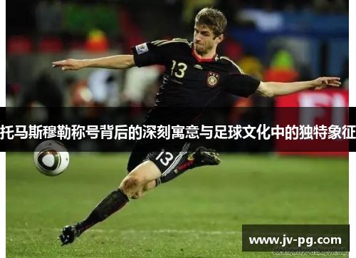 托马斯穆勒称号背后的深刻寓意与足球文化中的独特象征