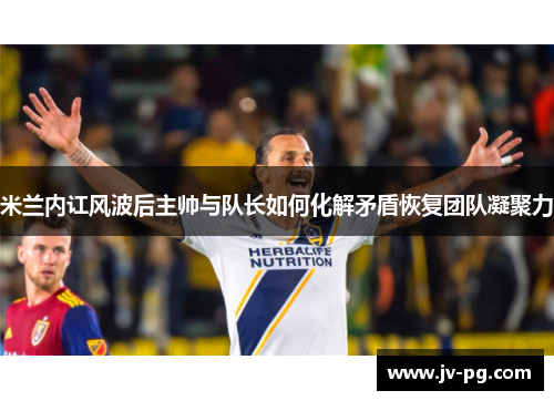 米兰内讧风波后主帅与队长如何化解矛盾恢复团队凝聚力 米兰内讧风波后主帅与队长如何化解矛盾恢复团队凝聚力
