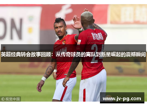 英超经典转会故事回顾：从传奇球员的离队到新星崛起的震撼瞬间