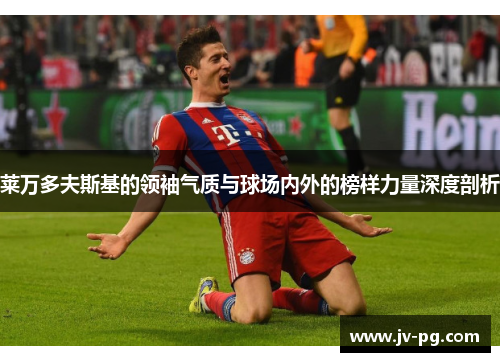 莱万多夫斯基的领袖气质与球场内外的榜样力量深度剖析 莱万多夫斯基的领袖气质与球场内外的榜样力量深度剖析