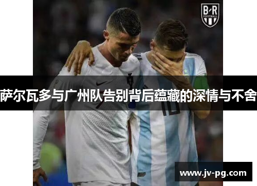 萨尔瓦多与广州队告别背后蕴藏的深情与不舍 萨尔瓦多与广州队告别背后蕴藏的深情与不舍