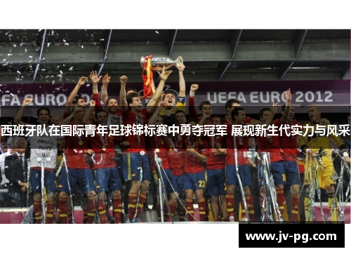 西班牙队在国际青年足球锦标赛中勇夺冠军 展现新生代实力与风采