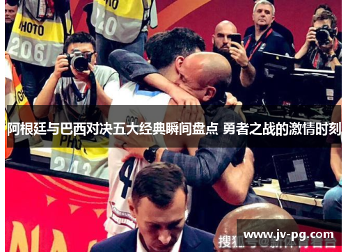 阿根廷与巴西对决五大经典瞬间盘点 勇者之战的激情时刻