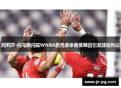 阿莉莎·托马斯闪耀WNBA新秀赛季备受瞩目引发球迷热议