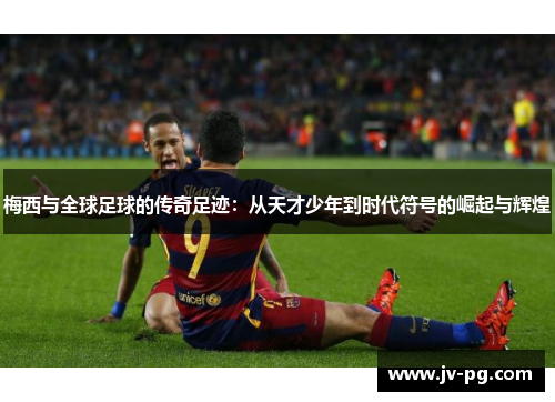 梅西与全球足球的传奇足迹：从天才少年到时代符号的崛起与辉煌