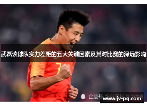 武磊谈球队实力差距的五大关键因素及其对比赛的深远影响