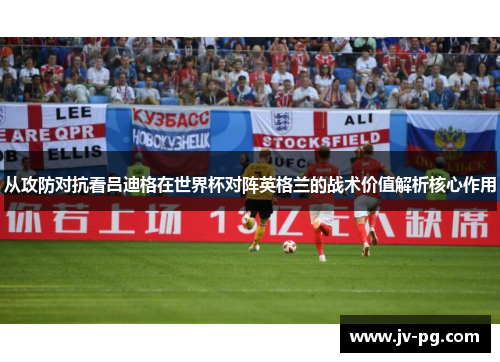 从攻防对抗看吕迪格在世界杯对阵英格兰的战术价值解析核心作用 从攻防对抗看吕迪格在世界杯对阵英格兰的战术价值解析核心作用