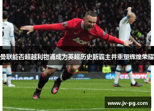 曼联能否超越利物浦成为英超历史新霸主并重塑辉煌荣耀