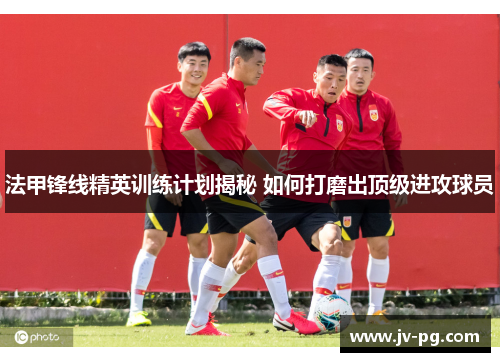 法甲锋线精英训练计划揭秘 如何打磨出顶级进攻球员