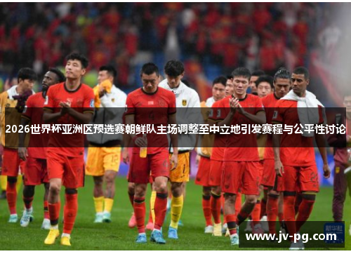 2026世界杯亚洲区预选赛朝鲜队主场调整至中立地引发赛程与公平性讨论
