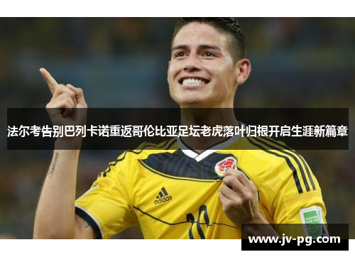 法尔考告别巴列卡诺重返哥伦比亚足坛老虎落叶归根开启生涯新篇章