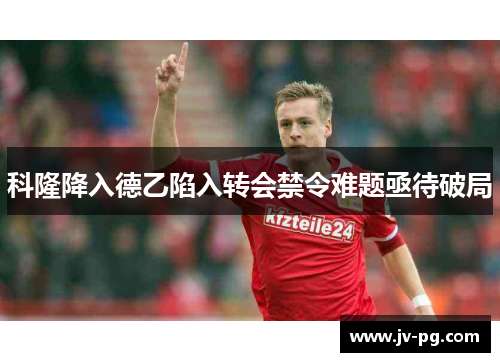 科隆降入德乙陷入转会禁令难题亟待破局