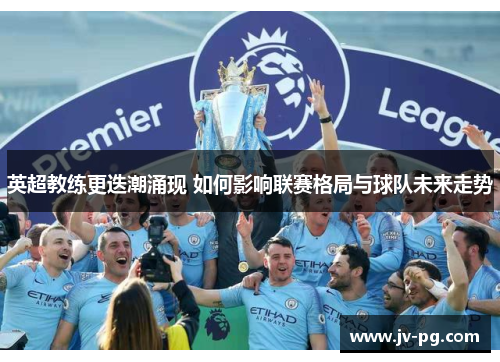 英超教练更迭潮涌现 如何影响联赛格局与球队未来走势