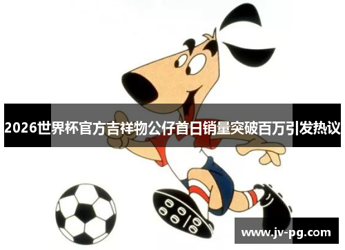 2026世界杯官方吉祥物公仔首日销量突破百万引发热议 2026世界杯官方吉祥物公仔首日销量突破百万引发热议