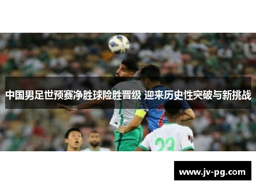 中国男足世预赛净胜球险胜晋级 迎来历史性突破与新挑战 中国男足世预赛净胜球险胜晋级 迎来历史性突破与新挑战