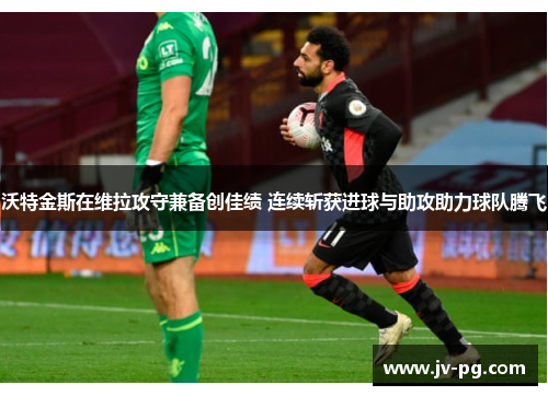 沃特金斯在维拉攻守兼备创佳绩 连续斩获进球与助攻助力球队腾飞
