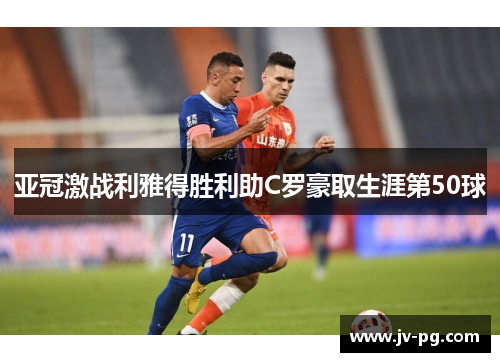 亚冠激战利雅得胜利助C罗豪取生涯第50球 亚冠激战利雅得胜利助C罗豪取生涯第50球